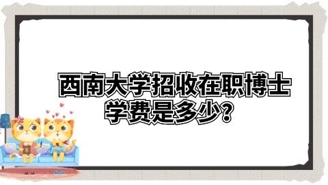 西南大学招收在职博士学费是多少？.jpg