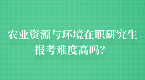 农业资源与环境在职研究生报考难度高吗？.png