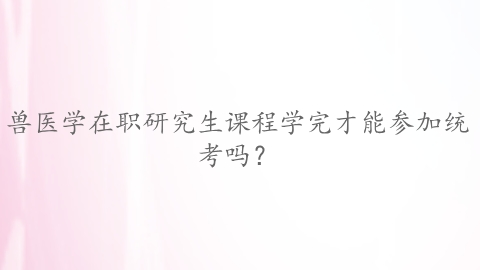 兽医学在职研究生课程学完才能参加统考吗？.png