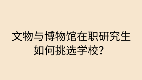 文物与博物馆在职研究生如何挑选学校？.png