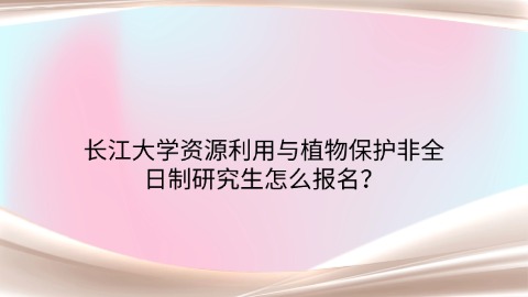 60长江大学资源利用与植物保护非全日制研究生怎么报名？.jpg